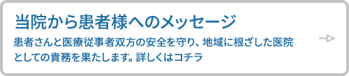 当院から患者様へのメッセージ 患者さんと医療従事者双方の安全を守り、地域に根ざした医院としての責務を果たします。詳しくはコチラ
